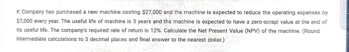 K Company has purchased a new machine costing $27,000 and the machine is expected to reduce the operating expenses by
$7,000 every year. The useful life of machine is 5 years and the machine is expected to have a zero-scrap! value at the end of
its useful life. The company's required rate of return is 12%. Calculate the Net Present Value (NPV) of the machine. (Round
intermediate calculations to 3 decimal places and final answer to the nearest dollar.)