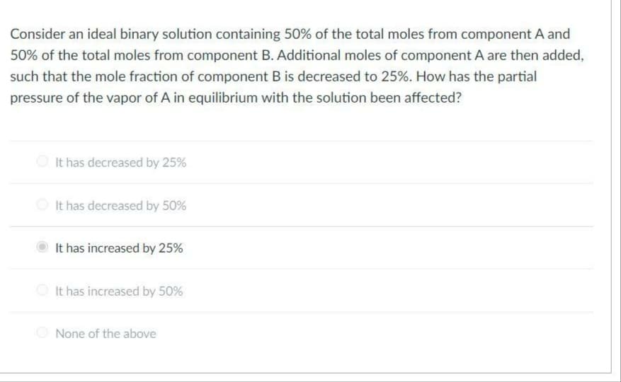 Consider an ideal binary solution containing 50% of the total moles from component A and
50% of the total moles from component B. Additional moles of component A are then added,
such that the mole fraction of component B is decreased to 25%. How has the partial
pressure of the vapor of A in equilibrium with the solution been affected?
It has decreased by 25%
It has decreased by 50%
It has increased by 25%
It has increased by 50%
O None of the above
