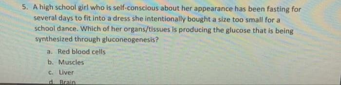 5. A high school girl who is self-conscious about her appearance has been fasting for
several days to fit into a dress she intentionally bought a size too small for a
school dance. Which of her organs/tissues is producing the glucose that is being
synthesized through gluconeogenesis?
a. Red blood cells
b. Muscles
C. Liver
d. Brain
