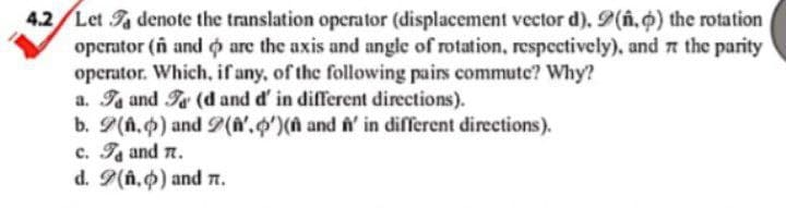 4.2 Let a denote the translation operator (displacement vector d). 9(.) the rotation
operator (ñ and are the axis and angle of rotation, respectively), and at the parity
operator. Which, if any, of the following pairs commute? Why?
a. Ta and T (d and d' in different directions).
and f' in different directions).
b. 9(n.) and 2(',')(
c. T₁ and 7.
d. 9(n.) and 7.