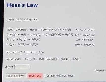 Hess's Law
Given the following data:
(CH3)2CHOH(1) + H2(g)-(CH3)2CH2(g) + H2O(1)
AH°=-73.7 kJ
(CH3)2CHOH(1) + 1/202(g)
2H2(g) + N2(g) → H4Nz(!)
H2(g) + 1/202-H2O(1)
calculate AH° for the reaction:
(CH3)2CO(1) + H2O(1)
AH°--218.4 kJ
AH°=50.6 kJ
AH-286.0 kJ
(CH3)2CO(1) + H4N2(1)(CH3)2CH2(g) + N2(g) + H2O(1)
AH=
Submit Answer Incorrect. Tries 3/5 Previous Tries
Copyright: