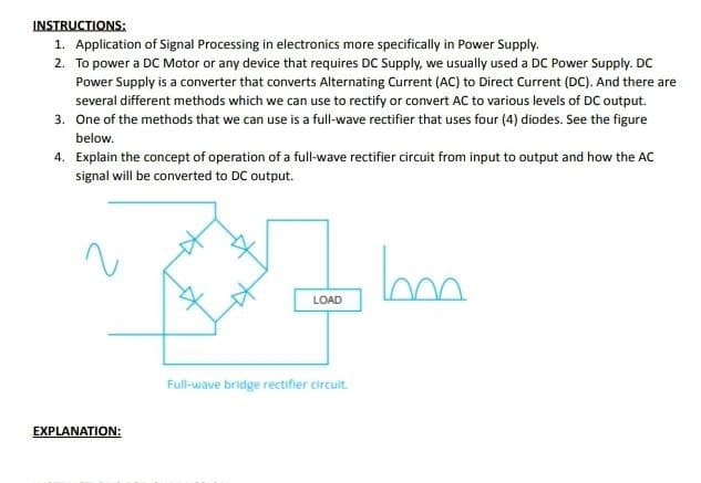 INSTRUCTIONS:
1. Application of Signal Processing in electronics more specifically in Power Supply.
2. To power a DC Motor or any device that requires DC Supply, we usually used a DC Power Supply. DC
Power Supply is a converter that converts Alternating Current (AC) to Direct Current (DC). And there are
several different methods which we can use to rectify or convert AC to various levels of DC output.
3. One of the methods that we can use is a full-wave rectifier that uses four (4) diodes. See the figure
below.
4. Explain the concept of operation of a full-wave rectifier circuit from input to output and how the AC
signal will be converted to DC output.
EXPLANATION:
LOAD
Full-wave bridge rectifier circuit.
bon