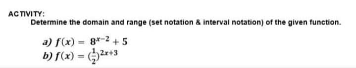 ACTIVITY:
Determine the domain and range (set notation & interval notation) of the given function.
a) f(x) = 8x-2 +5
b) f(x) = (2x+3