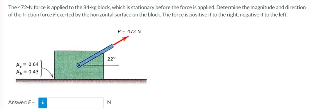 The
472-N force is applied to the 84-kg block, which is stationary before the force is applied. Determine the magnitude and direction
of the friction force F exerted by the horizontal surface on the block. The force is positive if to the right, negative if to the left.
H₂ = 0.64
H = 0.43
Answer: F= i
P = 472 N
F
22°
N