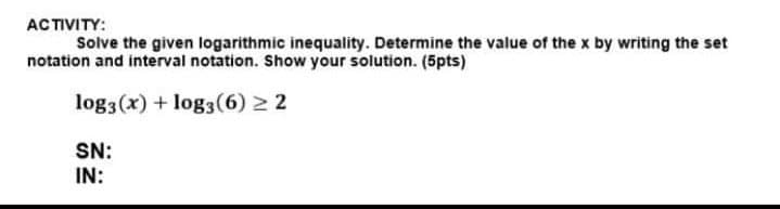 ACTIVITY:
Solve the given logarithmic inequality. Determine the value of the x by writing the set
notation and interval notation. Show your solution. (5pts)
log3(x) + log3 (6) ≥ 2
SN:
IN: