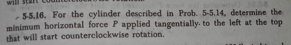 will
Bou
5-5.16. For the cylinder described in Prob. 5-5.14, determine the
minimum horizontal force P applied tangentially. to the left at the top
that will start counterclockwise rotation.