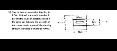 10. Two tie bars are connected together by
0.5cm fillet welds around the end of 1
bar and the inside of a slot machined in
the same bar. Estimate the strength of
the connection in tension if the shearing
stress in the welds is limited to 75MPa.
450m
10cm
8cm
