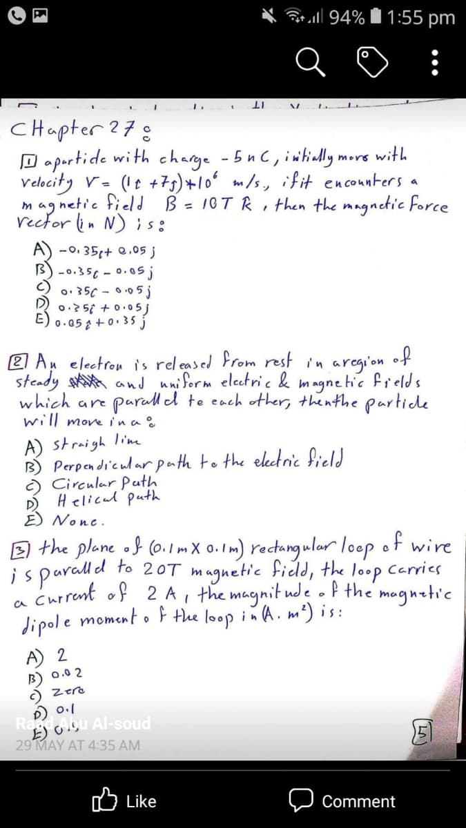 atall 94% 1:55 pm
:
CHapter ?78
D oportide with charge -5 n C, intinlly.
Velocity v- (It +75)+10 m/s, if it enconnters a
mag netic field B = 10T R, then the magnetic force
recfor lin N)is:
mors with
A) -0. 35+ e.05 j
B) -0.35c - 0.0s
o: 35C - 0.05j
0:35i + 0.05j
E)
0.05 a +0. 35 j
2 Au electron is rel eased From rest in aregi'on
of
steady stA and uniferm electric & magnetic frelds
parall d te cach other, thenthe partide
which are
will move ina .
A) straigh lime
B) Perpendi'cular path to the electnic field
) Circular Puth
Helical puth
D)
E) None.
E) the plane of (o.1mX 0. I m) rectangular loop
of
wire
isparalld to 20T magnetic fidld, the loop Carries
a currant of 2 A, the magnit ude . P the mognatic
Jipole moment of the loop in A. m²) is:
A) 2
B) 0.0 2
C Zere
D) 0.1
Ra lou Al-soud
29 MAY AT 4:35 AM
O Like
Comment
