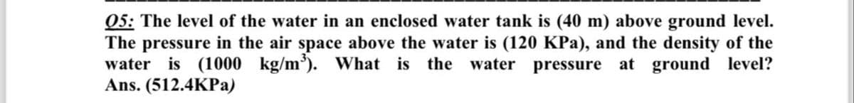 05: The level of the water in an enclosed water tank is (40 m) above ground level.
The pressure in the air space above the water is (120 KPa), and the density of the
water is (1000 kg/m³). What is the water pressure at ground level?
Ans. (512.4KPa)