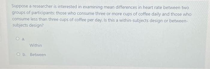 Suppose a researcher is interested in examining mean differences in heart rate between two
groups of participants: those who consume three or more cups of coffee daily and those who
consume less than three cups of coffee per day. Is this a within-subjects design or between-
subjects design?
O a.
Within
O b. Between