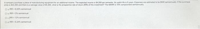 A company purchase a piece of manufacturing equipment for an additional income. The expected income is $4,500 per semester. Its useful ife is 9 years. Expenses are estimated to be $500 semiannually if the purchase
price is $44,000 and there is a salvage value of $4,500, what is the prospective rate of return (RR) of this investment? The MARR is 10% compounded semiannually
Oa IRR-602% semiannual
Oh IRR-3% semiannual
ORR-12% semiannual
Od IRR-6.23% semiannual