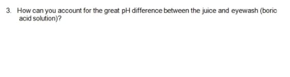 3. How can you account for the great pH difference between the juice and eyewash (boric
acid solution)?
