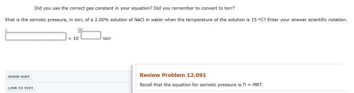 Did you use the correct gas constant in your equation? Did you remember to convert to torr?
Nhat is the osmotic pressure, in torr, of a 2.00% solution of NaCl in water when the temperature of the solution is 15 °C? Enter your answer scientific notation.
x...............
x 10
torr
Review Problem 12.091
SHOW HINT
Recall that the equation for osmotic pressure is n = MRT.
LINK TO TEXT
