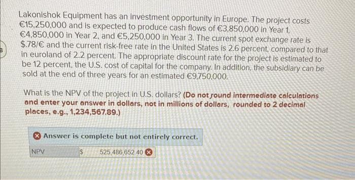 B
Lakonishok Equipment has an investment opportunity in Europe. The project costs
€15,250,000 and is expected to produce cash flows of €3,850,000 in Year 1,
€4,850,000 in Year 2, and €5,250,000 in Year 3. The current spot exchange rate is
$.78/€ and the current risk-free rate in the United States is 2.6 percent, compared to that
in euroland of 2.2 percent. The appropriate discount rate for the project is estimated to
be 12 percent, the U.S. cost of capital for the company. In addition, the subsidiary can be
sold at the end of three years for an estimated €9,750,000.
What is the NPV of the project in U.S. dollars? (Do not found intermediate calculations
and enter your answer in dollars, not in millions of dollars, rounded to 2 decimal
places, e.g., 1,234,567.89.)
Answer is complete but not entirely correct.
$ 525,486,652 40
NPV