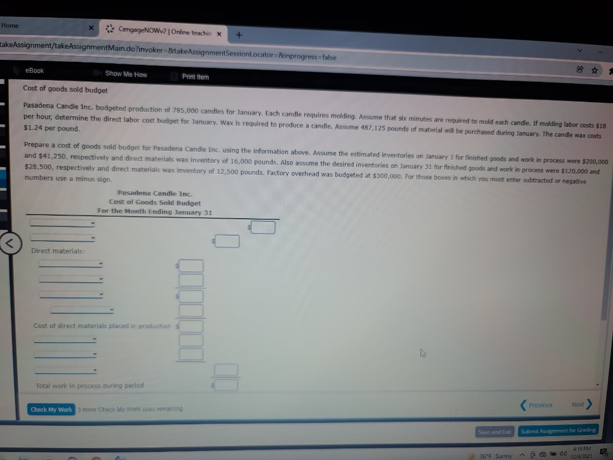 Home
* CengageNOWv2 | Online teachin x
takeAssignment/takeAssignmentMain.do?invoker=&takeAssignmentSessionLocator=&inprogress=false
еВook
Show Me How
Print Item
Cost of goods sold budget
Pasadena Candle Inc. budgeted production of 785,000 candles for January. Each candle requires molding. Assume that six minutes are required to mold each candle. If molding labor costs $18
per hour, determine the direct labor cost budget for January. Wax is required to produce a candle. Assume 487,125 pounds of material will be purchased during January. The candle wax costs
$1.24 per pound.
Prepare a cost of goods sold budget for Pasadena Candle Inc. using the information above. Assume the estimated inventories on January 1 for finished goods and work in process were $200,000
and $41,250, respectively and direct materials wax inventory of 16,000 pounds. Also assume the desired inventories on January 31 for finished goods and work in process were $120.000 and
$28,500, respectively and direct materials wax inventory of 12,500 pounds. Factory overhead was budgeted at $300,000. For those boxes in which you must enter subtracted or negative
numbers use a minus sign.
Pasadena Candle Inc.
Cost of Goods Sold Budget
For the Month Ending January 31
Direct materials:
$4
Cost of direct materials placed in production $
Total work in process during period
Previous
Next
Check My Work 3 more Check My Work uses remaining
Save and Exit
Submit Assignment for Grading
4:19 PM
36°F Sunny
12/4/2021
