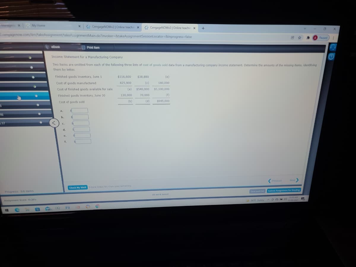 Manger x
My Home
x CengageNOWv2 |Online teachin x
* CengageNOW2|Online teachin x
engagenow.com/im/takeAssignment/takeAssignmentMain.do?invoker-&xtakeAssignmentSessionLocator=&inprogress=false
台 ☆
Paused
eBook.
Print ttem
Income Statement for a Manufacturing Company
Two items are omitted from each of the following three lists of cost of goods sold data from a manufacturing company income statement. Determine the amounts of the missing items, identifying
them by letter.
Finished goods inventory, June 1
$116,600
$38,880
(e)
Cost of goods manufactured
825,900
(c)
180,000
Cost of finished goods available for sale
(a)
$540,000
$1,100,000
Finished goods inventory, June 30
130,000
70,000
(F)
(b)
(d)
$945,000
Cost of goods sold
a.
16
b.
5.17
C.
d.
e.
1.
(Previous
Next
Check My Work 3 more Check My Wotk uses remaining
Save and Ex
Submit Assigment for Grading
Progress: 5/8 items
All work saved.
103 AM
AssignmentL Score: 10.28%
36'F Sunny ^DO e d
INE
