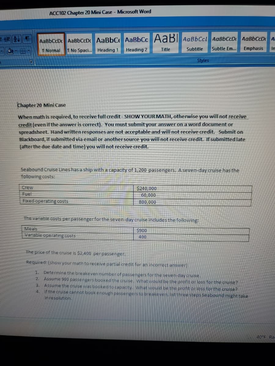 ACC102 Chapter 20 Mini Case - Microsoft Word
AaBbCcD AaBbCcDc AaBbC AaBbCc AaB AaBbCcl AaBbCcD AaBbCcDe A
I Normal
T No Spaci.. Heading 1
Heading 2
Title
Subtitle
Subtle Em...
Emphasis
In
Styles
Chapter 20 Mini Case
When math is required, to receive full credit- SHOW YOUR MATH, otherwise you will not receive
credit (even if the answer is correct). You must submit your answer on a word document or
spreadsheet. Hand written responses are not acceptable and will not receive credit. Submit on
Blackboard, if submitted via email or anothersource you willnot receive credit. If submitted late
(afterthe due date and time) you will not receive credit.
Seabound Cruise Lines has a ship with a capacity of 1,200 passengers. A seven-day cruise has the
following costs:
Crew
Fuel
Fixed operating costs
$240,000
60,000
800,000
The variable costs perpassengerforthe seven-day cruise includes the following:
Meals
$900
Variable operating costs
400
The price of the cruise is $2,400 perpassenger.
Required: (show your math to receive partial credit for an incorrect ans
1. Determine the breakeven number of passengers for the seven-day orulse,
2. Assume 900 passengers booked the cruise, What would be the profit on loss for the cruise?
Assume the cruise was booked to capacity. What would be the profit or loss forthe oruise?
If the cruise cannot book enough passengers to breakeven, list three steps Seabound might take
in resolution.
3.
4.
40°F Rai
