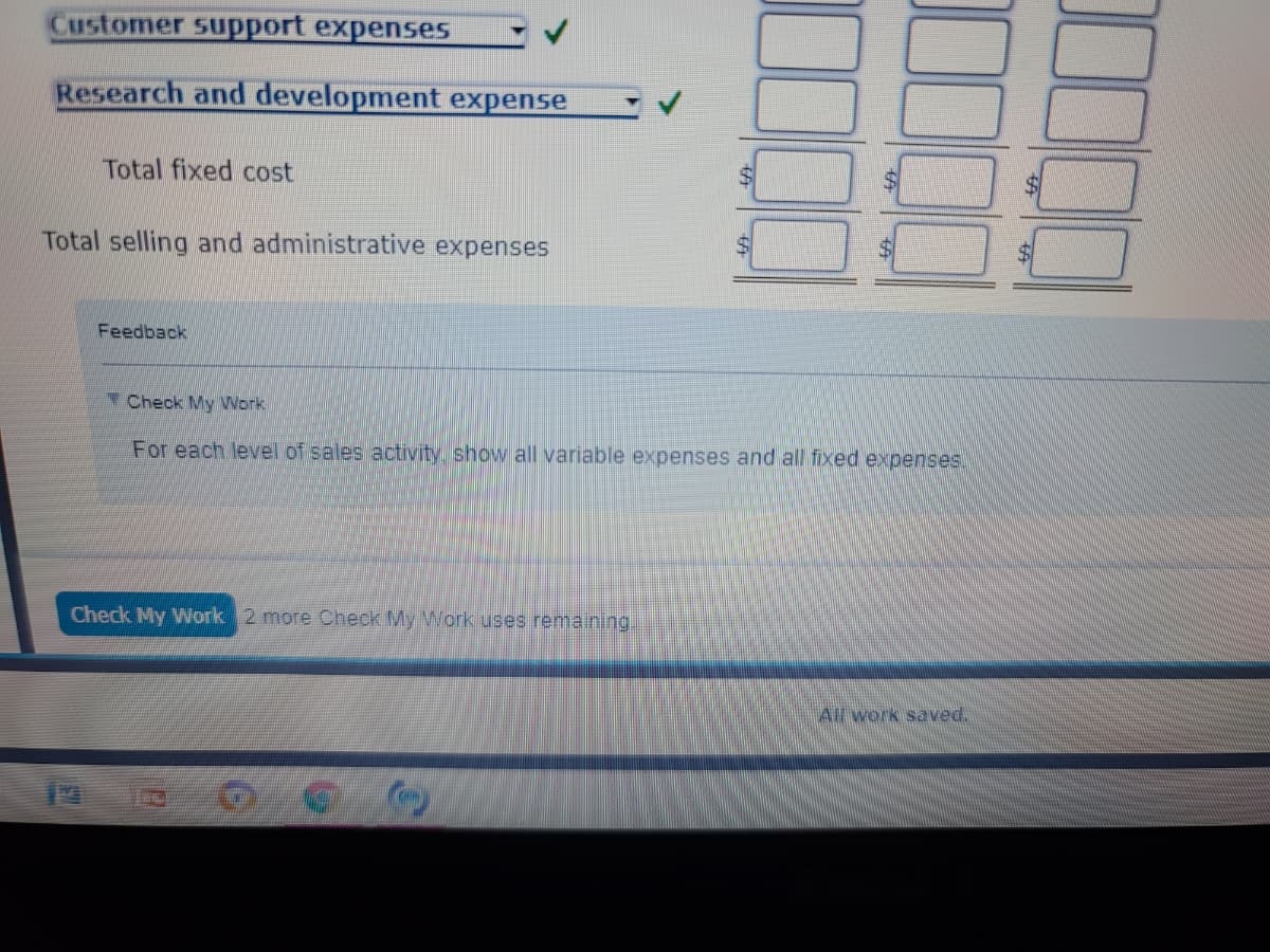 Customer support expenses
Research and development expense
Total fixed cost
Total selling and administrative expenses
Feedback
Check My Work
For each level of sales activity. show all variable expenses and all fixed expenses.
Check My Work 2 more Check My Work uses remaining.
All work saved.
