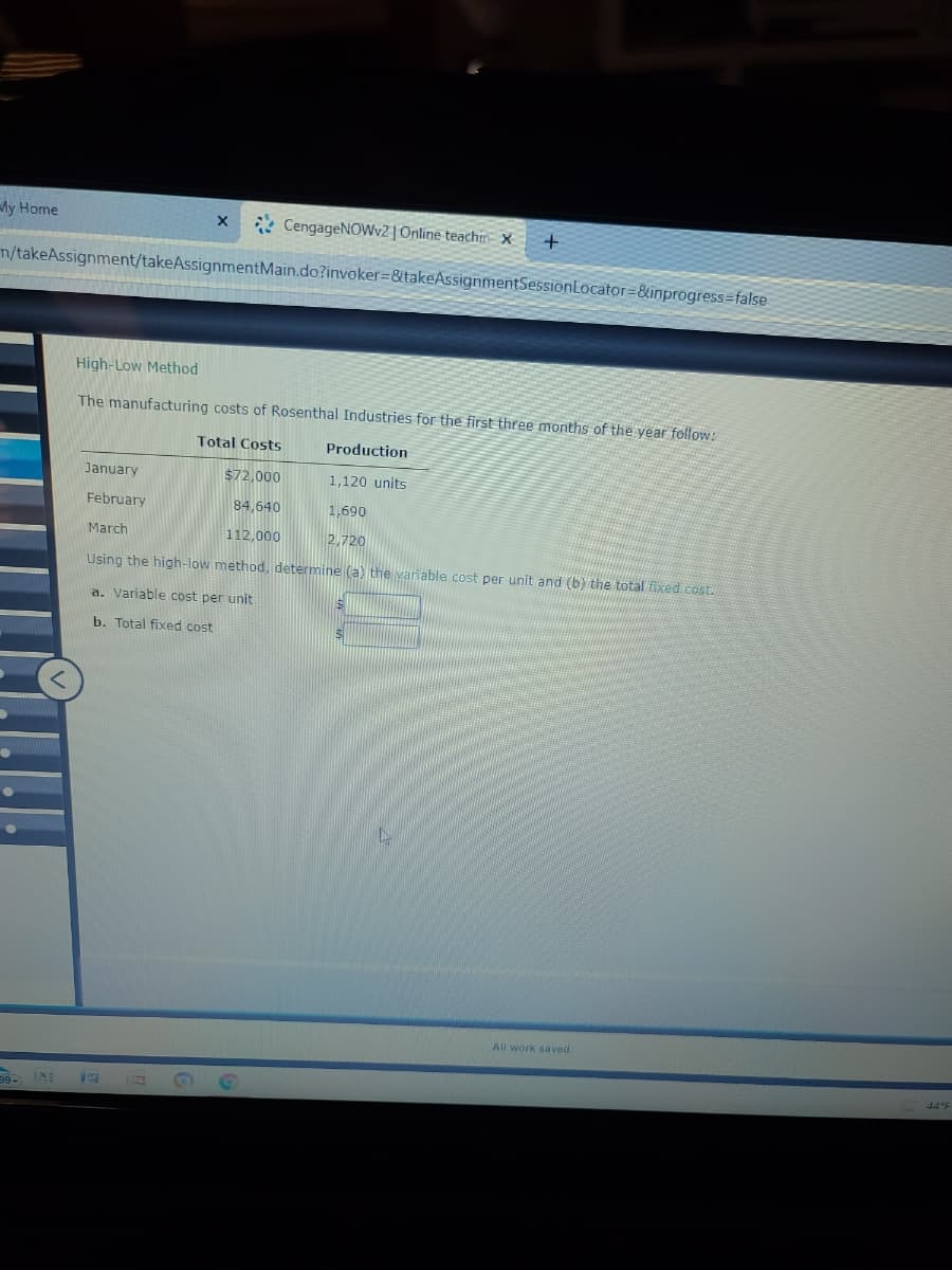 My Home
* CengageNOWv2 | Online teachin- X
m/takeAssignment/takeAssignmentMain.do?invoker=8ttakeAssignmentSessionLocator=&inprogress=false
High-Low Method
The manufacturing costs of Rosenthal Industries for the first three months of the year follow:
Total Costs
Production
January
$72,000
1,120 units
February
84,640
1,690
March
112,000
2,720
Using the high-low method, determine (a) the varnable cost per unit and (b) the total fixed.cost.
a. Variable cost per unit
b. Total fixed cost
All work saved.
44 °F
