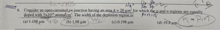 Do in
NA = Tun Pp
tn Santh
6. Consider an open circuited pn junction having an area A = 20 um for which the p and n regions are equally
doped with 5x10¹6 atoms/cm³. The width of the depletion region is:
pan=n₁
₁-Pen
(a) 1.198 μm
(b) 1.98 μm
(c) 0.198 μm
(d) 19.8 um