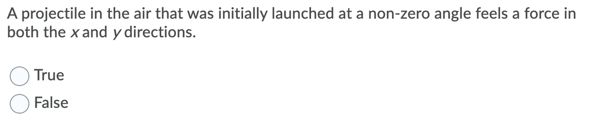 A projectile in the air that was initially launched at a non-zero angle feels a force in
both the x and y directions.
True
False
