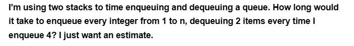 I'm using two stacks to time enqueuing and dequeuing a queue. How long would
it take to enqueue every integer from 1 to n, dequeuing 2 items every time I
enqueue 4? I just want an estimate.