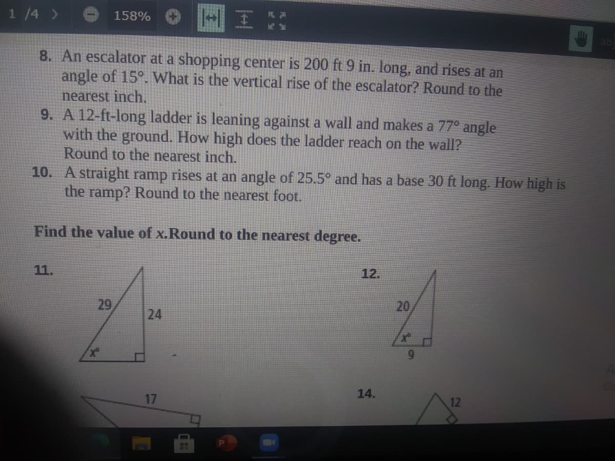 1 /4 >
158%
ab
8. An escalator at a shopping center is 200 ft 9 in. long, and rises at an
angle of 15°. What is the vertical rise of the escalator? Round to the
nearest inch.
9. A 12-ft-long ladder is leaning against a wall and makes a 77° angle
with the ground. How high does the ladder reach on the wall?
Round to the nearest inch.
10. A straight ramp rises at an angle of 25.5° and has a base 30 ft long. How high is
the ramp? Round to the nearest foot.
Find the value of x.Round to the nearest degree.
11.
12.
29
20
6.
14.
17
12
24
