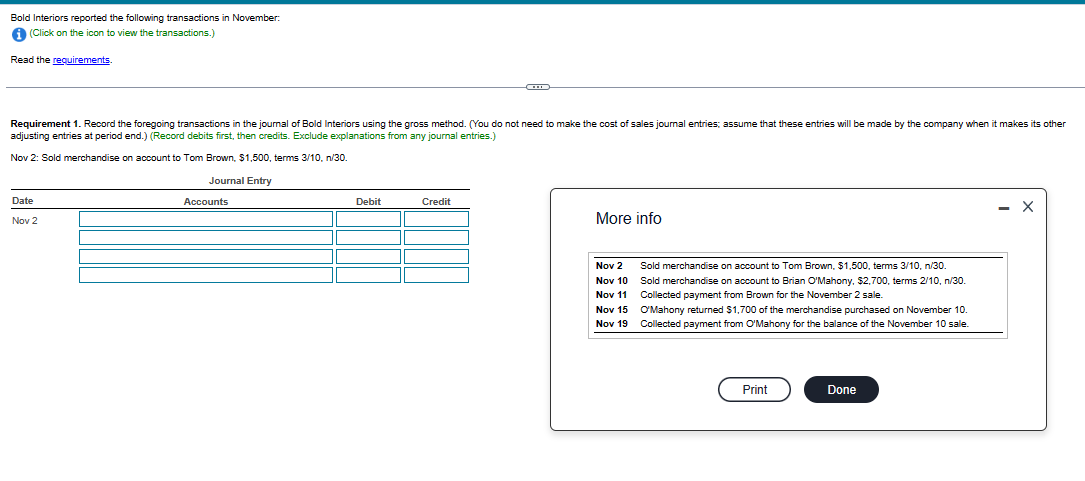 Bold Interiors reported the following transactions in November:
i (Click on the icon to view the transactions.)
Read the requirements.
Requirement 1. Record the foregoing transactions in the journal of Bold Interiors using the gross method. (You do not need to make the cost of sales journal entries; assume that these entries will be made by the company when it makes its other
adjusting entries at period end.) (Record debits first, then credits. Exclude explanations from any journal entries.)
Nov 2: Sold merchandise on account to Tom Brown, $1,500, terms 3/10, n/30.
Journal Entry
Date
Nov 2
Accounts
Debit
Credit
More info
Nov 2
Nov 10
Nov 11
Nov 15
Nov 19
Sold merchandise on account to Tom Brown, $1,500, terms 3/10, n/30.
Sold merchandise on account to Brian O'Mahony, $2,700, terms 2/10, n/30.
Collected payment from Brown for the November 2 sale.
O'Mahony returned $1,700 of the merchandise purchased on November 10.
Collected payment from O'Mahony for the balance of the November 10 sale.
Print
Done
X