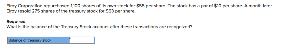 Elroy Corporation repurchased 1,100 shares of its own stock for $55 per share. The stock has a par of $10 per share. A month later
Elroy resold 275 shares of the treasury stock for $63 per share.
Required
What is the balance of the Treasury Stock account after these transactions are recognized?
Balance of treasury stock
