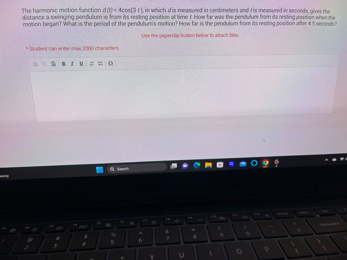sunny
The harmonic motion function d (t) = 4cos(3 t), in which dis measured in centimeters and tis measured in seconds, gives the
distance a swinging pendulum is from its resting position at time t. How far was the pendulum from its resting position when the
motion began? What is the period of the pendulum's motion? How far is the pendulum from its resting position after 4.5 seconds?
Use the paperclip button below to attach files.
* Student can enter max 2000 characters.
XEG BIU
2 Ö
F3
3
F4
$
4
F5
Q Search
si de
%
5
FO
T
F7
F8
&
7
A
U
F9
* 00
8
1
F10
G
F11
0
F12
h
P
Prt Sc
[
Insert
A
Backspace