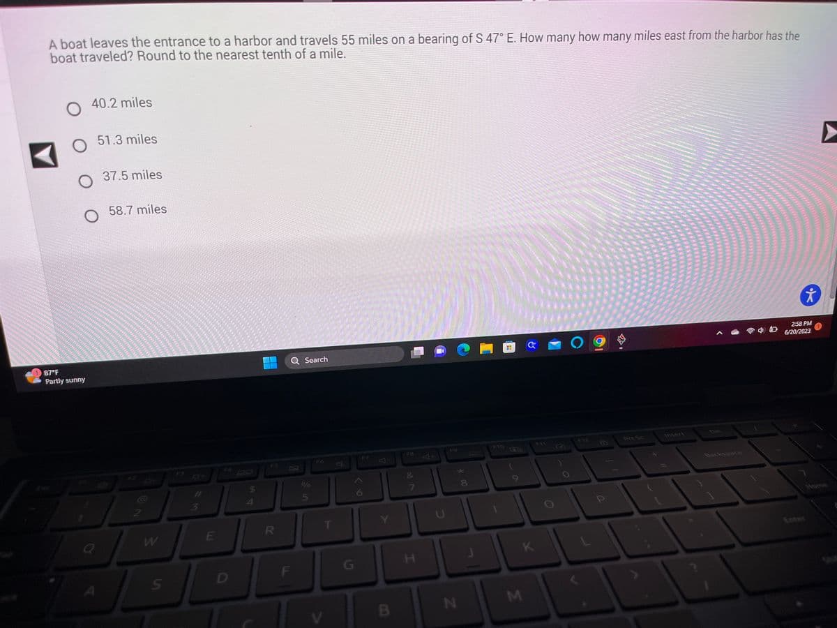 P
20
sovel
SUPE
P
A boat leaves the entrance to a harbor and travels 55 miles on a bearing of S 47° E. How many how many miles east from the harbor has the
boat traveled? Round to the nearest tenth of a mile.
SPACY 2
add jr je al of its
www
woorden
********
Belias ****
SENARA
de Aspety ppt pt pt pt ddiw
fryrfadajo
*************
O
O 37.5 miles
**********************************
********************************
40.2 miles
******************************
**********************************
sexe PARA *** difd de a atat pe mal pod po nad Hoops *******
APPS pt pt in total of it do t'i ( el id it and pepo T***********
7572
Flowed to KEFEC*********************
***********************************
51.3 miles
*****Pors
**************************
******************
**************
********
******
*****
Ferdade***** **********
************************************
******************************
87°F
Partly sunny
EN INFERN
**********
58.7 miles
*******
per tutti
Edway
********
Q
A
CA
2
W
S
F3
W#
3
E
D
$
FS
R
Q Search
F
je in
V
$
G
Y
B
F8
7
H
*00
N
8
F10
A
-
PA
(
M
G
K
F12
P
.
Prt Sc
Insert
Backspace
웃
2:58 PM
6/20/2023
www.
How
Home