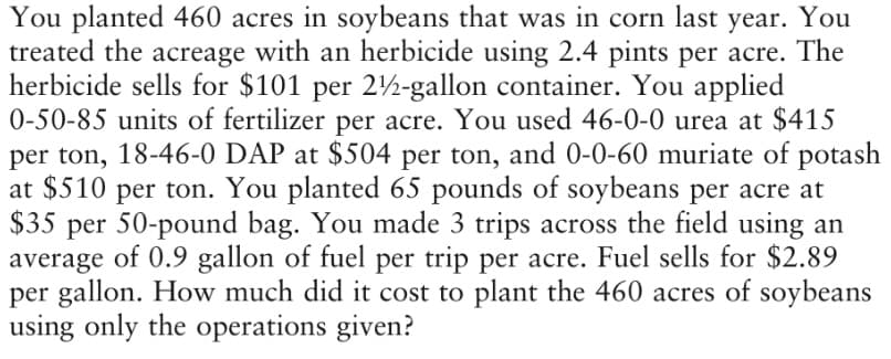 You planted 460 acres in soybeans that was in corn last year. You
treated the acreage with an herbicide using 2.4 pints per acre. The
herbicide sells for $101 per 2½-gallon container. You applied
0-50-85 units of fertilizer per acre. You used 46-0-0 urea at $415
per ton, 18-46-0 DAP at $504 per ton, and 0-0-60 muriate of potash
at $510 per ton. You planted 65 pounds of soybeans per acre at
$35 per 50-pound bag. You made 3 trips across the field using an
average of 0.9 gallon of fuel per trip per acre. Fuel sells for $2.89
per gallon. How much did it cost to plant the 460 acres of soybeans
using only the operations given?
