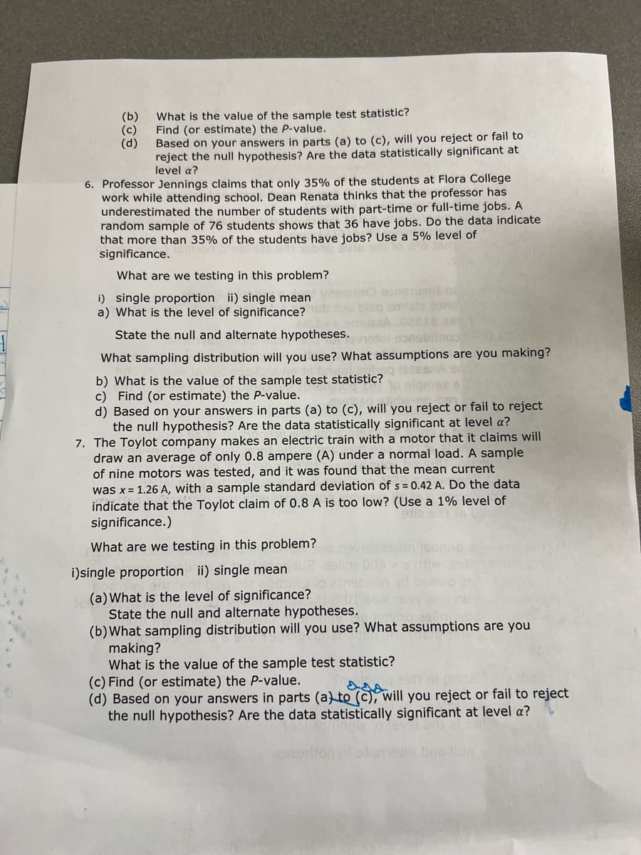 (b)
(c)
(d)
What is the value of the sample test statistic?
Find (or estimate) the P-value.
Based on your answers in parts (a) to (c), will you reject or fail to
reject the null hypothesis? Are the data statistically significant at
level a?
6. Professor Jennings claims that only 35% of the students at Flora College
work while attending school. Dean Renata thinks that the professor has
underestimated the number of students with part-time or full-time jobs. A
random sample of 76 students shows that 36 have jobs. Do the data indicate
that more than 35% of the students have jobs? Use a 5% level of
significance.
What are we testing in this problem?
oneTueni o
i) single proportion ii) single mean
a) What is the level of significance?
State the null and alternate hypotheses. ti gonsbinoo
What sampling distribution will you use? What assumptions are you making?
b) What is the value of the sample test statistic?
c) Find (or estimate) the P-value.
d) Based on your answers in parts (a) to (c), will you reject or fail to reject
the null hypothesis? Are the data statistically significant at level a?
7. The Toylot company makes an electric train with a motor that it claims will
draw an average of only 0.8 ampere (A) under a normal load. A sample
of nine motors was tested, and it was found that the mean current
was x = 1.26 A, with a sample standard deviation of s = 0.42 A. Do the data
indicate that the Toylot claim of 0.8 A is too low? (Use a 1% level of
significance.)
What are we testing in this problem?
i)single proportion ii) single mean
(a) What is the level of significance?
State the null and alternate hypotheses.
(b) What sampling distribution will you use? What assumptions are you
making?
What is the value of the sample test statistic?
(c) Find (or estimate) the P-value.
(d) Based on your answers in parts (a) to (c), will you reject or fail to reject
the null hypothesis? Are the data statistically significant at level a?
edlc bne llu
