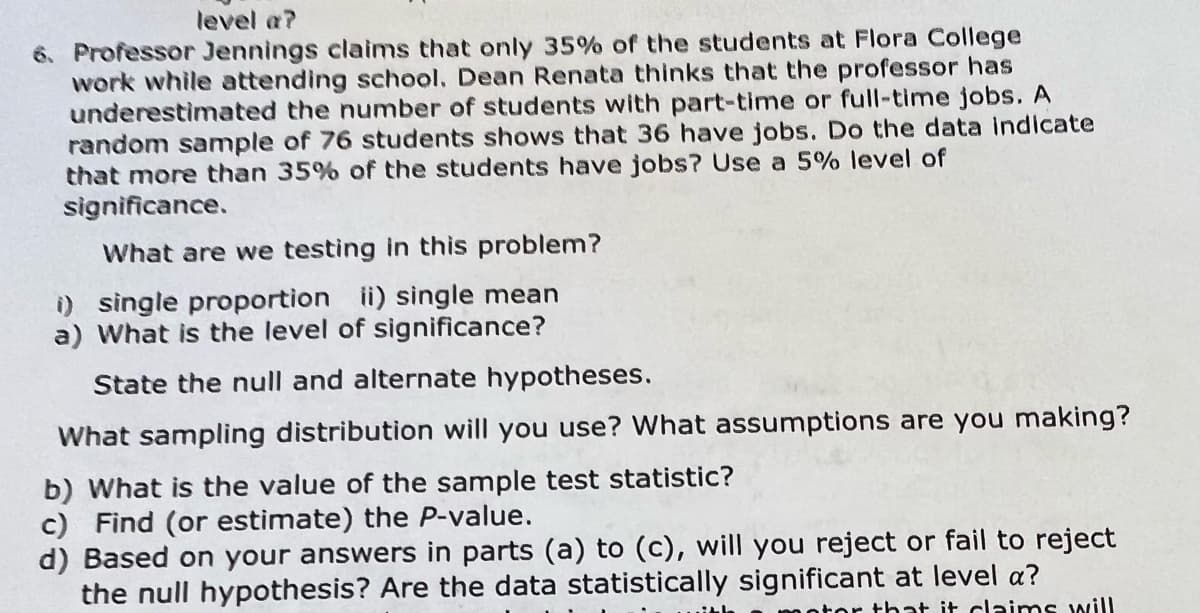 level a?
6. Professor Jennings claims that only 35% of the students at Flora College
work while attending school. Dean Renata thinks that the professor has
underestimated the number of students with part-time or full-time jobs. A
random sample of 76 students shows that 36 have jobs. Do the data indicate
that more than 35% of the students have jobs? Use a 5% level of
significance.
What are we testing in this problem?
i) single proportion ii) single mean
a) What is the level of significance?
State the null and alternate hypotheses.
What sampling distribution will you use? What assumptions are you making?
b) What is the value of the sample test statistic?
Find (or estimate) the P-value.
c)
d) Based on your answers in parts (a) to (c), will you reject or fail to reject
the null hypothesis? Are the data statistically significant at level a?
notor that it claims will
