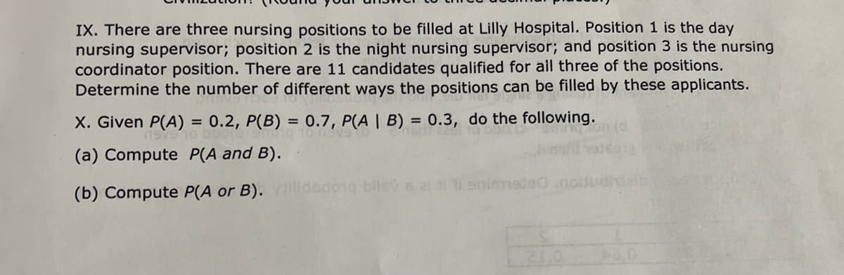 IX. There are three nursing positions to be filled at Lilly Hospital. Position 1 is the day
nursing supervisor; position 2 is the night nursing supervisor; and position 3 is the nursing
coordinator position. There are 11 candidates qualified for all three of the positions.
Determine the number of different ways the positions can be filled by these applicants.
X. Given P(A) = 0.2, P(B) = 0.7, P(A | B) = 0.3, do the following.
%3D
(a) Compute P(A and B).
(b) Compute P(A or B). illdedong bils s 2 enimmede
