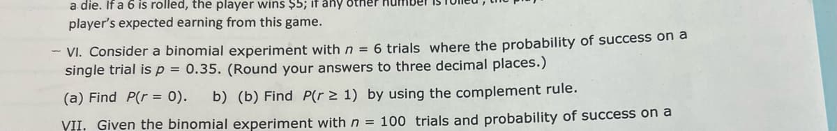 a die. If a 6 is rolled, the player wins $5; if any other nur
player's expected earning from this game.
- VI. Consider a binomial experiment with n = 6 trials where the probability of success on a
single trial is p = 0.35. (Round your answers to three decimal places.)
(a) Find P(r = 0).
b) (b) Find P(r 2 1) by using the complement rule.
VII. Given the binomial experiment with n = 100 rials and probability of success on a
