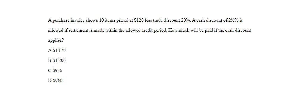 A purchase invoice shows 10 items priced at $120 less trade discount 20%. A cash discount of 2%2% is
allowed if settlement is made within the allowed credit period. How much will be paid if the cash discount
applies?
A $1,170
B $1,200
C $936
D $960