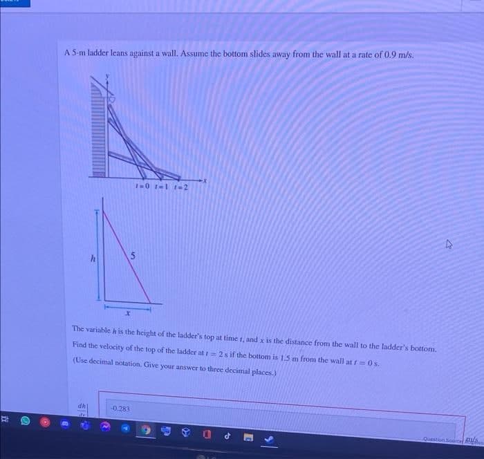 A S-m ladder leans against a wall. Assume the bottom slides away from the wall at a rate of 0.9 m/s.
1-0 rel 1-2
The variable h is the height of the ladder's top at time 1, and x is the distance from the wall to the ladder's bottom.
Find the velocity of the top of the ladder at = 2 s if the bottom is 1.5 m from the wall at f=0s.
(Use decimal notation. Give your answer to three decimal places.)
dh
-0.283
ouestion Source A
