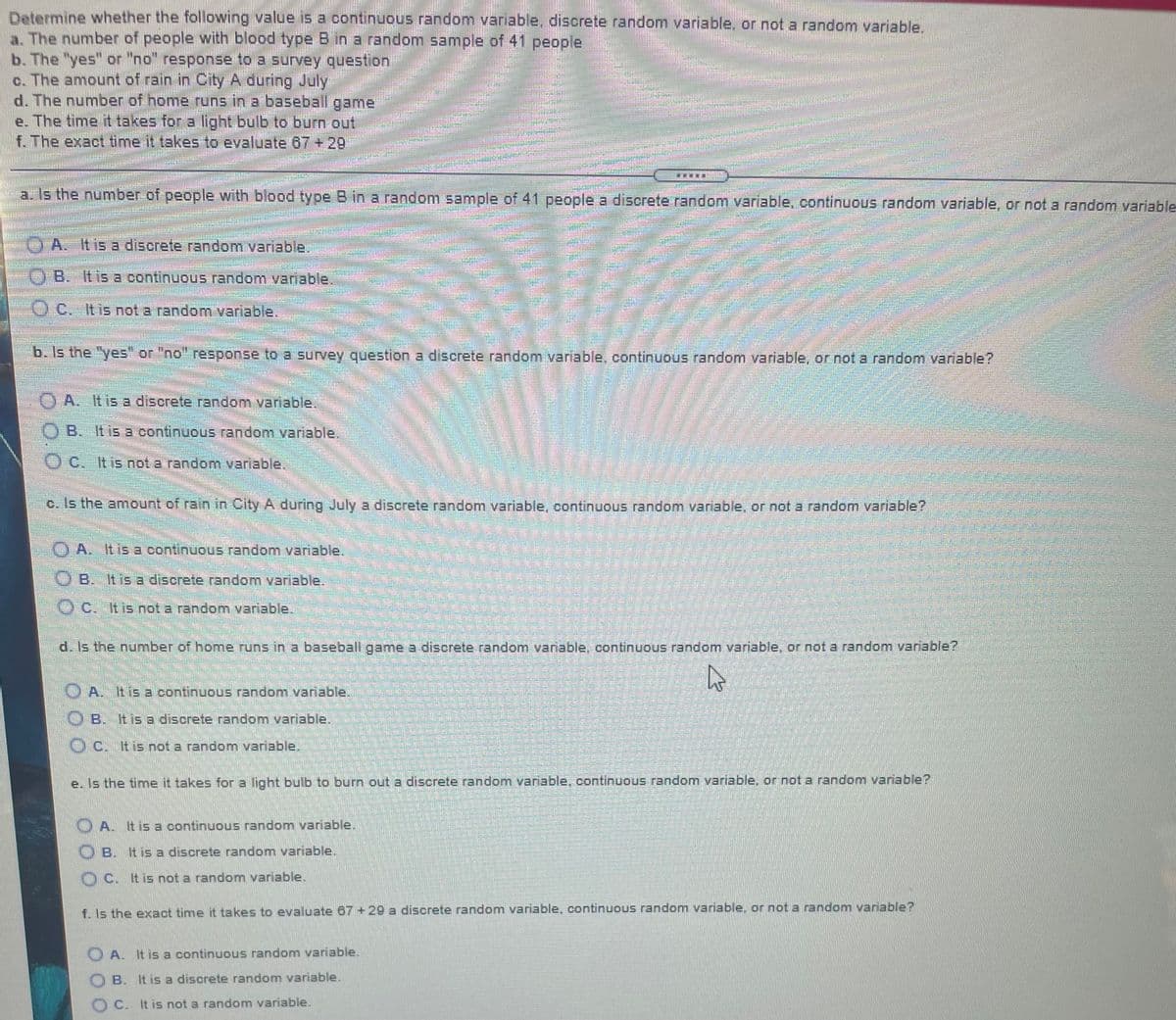 Determine whether the following value is a continuous random variable, discrete random variable, or not a random variable,
a. The number of people with blood type B in a random sample of 41 people
b. The "yes" or "no" response to a survey question
c. The amount of rain in City A during July
d. The number of home runs in a baseball game
e. The time it takes for a light bulb to burn out
f. The exact time it takes to evaluate 67 + 29
a. Is the number of people with blood type B in a random sample of 41 people a discrete random variable, continuous random variable, or not a random variable
台
AIt is a discrete random variable.
B. Itis a continuous random vaniable.
O c. Itis not a random vaniable.
b. Is the "yes or "no" response to a survey question a discrete random variable, continuous random variable, or not a random variable?
OA. Itis a discrete random vaniable,
O B. It is a continuous random variable.
O C. Itis not a random variable.
c. Is the amount of rain in City A during July a discrete random variable, continuous random variable, or not a random variable?
O A. It is a continuous random variable.
O B. It is a discrete random variable.
O c. Itis not a random variable.
d. Is the number of home runs in a baseball game a discrete random variable, continuous random variable, or not a random variable?
O A. tis a continuous random variable.
B. It is a discrete random variable.
OC. Itis not a random variable.
e. Is the time it takes for a light bulb to burn out a discrete random variable, continuous random variable, or not a random variable?
O A. Itis a continuous random variable.
OB. It is a discrete random variable.
O C. itis not a random variable.
f. Is the exact time it takes to evaluate 67 + 29 a discrete random variable, continuous random variable, or not a random variable?
O A. It is a continuous random variable.
B. It is a discrete random variable.
C. It is not a random variable.
