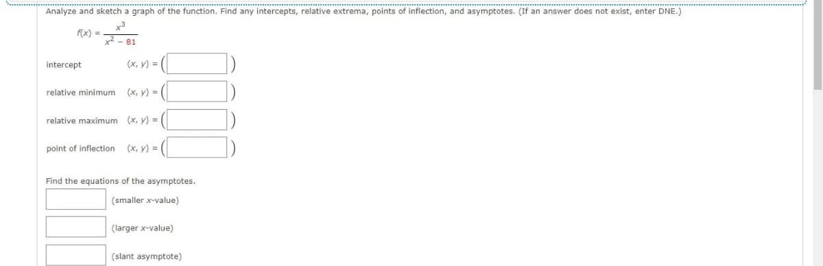 ..........................................
Analyze and sketch a graph of the function. Find any intercepts, relative extrema, points of inflection, and asymptotes. (If an answer does not exist, enter DNE.)
f(x) =
x2 - 81
intercept
(x, y) = (
relative minimum (x, y) = |
relative maximum (x, y) = |
point of inflection
(x, y) = (
Find the equations of the asymptotes.
(smaller x-value)
(larger x-value)
(slant asymptote)
