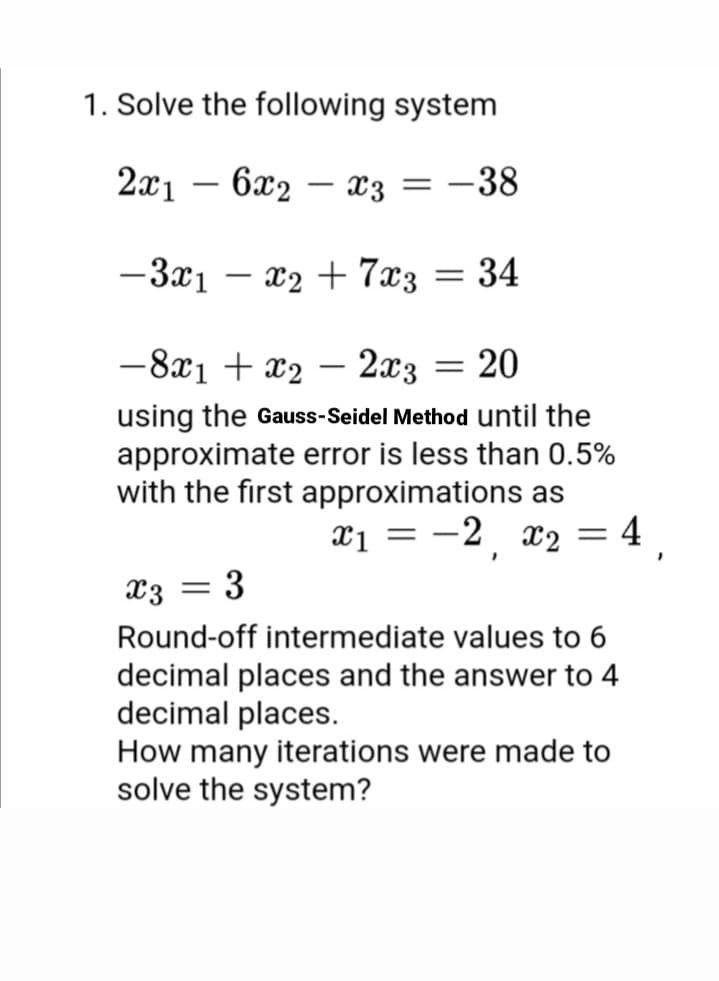 1. Solve the following system
2x1 – 6x2 – x3 = -38
-3x1 – x2 + 7x3
= 34
-8x1 + x2 – 2x3 = 20
using the Gauss-Seidel Method until the
approximate error is less than 0.5%
with the first approximations as
4
X1 = -2, x2
x3
3
Round-off intermediate values to 6
decimal places and the answer to 4
decimal places.
How many iterations were made to
solve the system?
