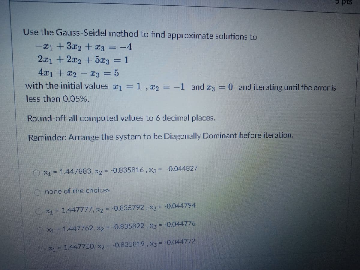 pts
Use the Gaus5-Seidel method to find approximate solutions to
-21 +3x2 + x3 = -4
2x1 +2x2 + 5x3 = 1
3D1
4x1+2- I3
3D5
with the initial values 1 =1,x2 =-1 and a3 =0 and iterating until the error is
:1,72%3D
less than 0.05%.
Round-off all computed values to 6 decimal places.
Reminder: Arrange the system to be Diagonally Dominant before iteration.
%3D
X1 = 1.447883, x2 = -0.835816 , x3 = -0.044827
O none of the choices
X1 = 1.447777, x2 = -0.835792, X = -0.044794
Ox1 = 1.447762, x, = -0.835822, x = -0.044776
X1 = 1.447750, x, = -0.835819, x= -0.044772
