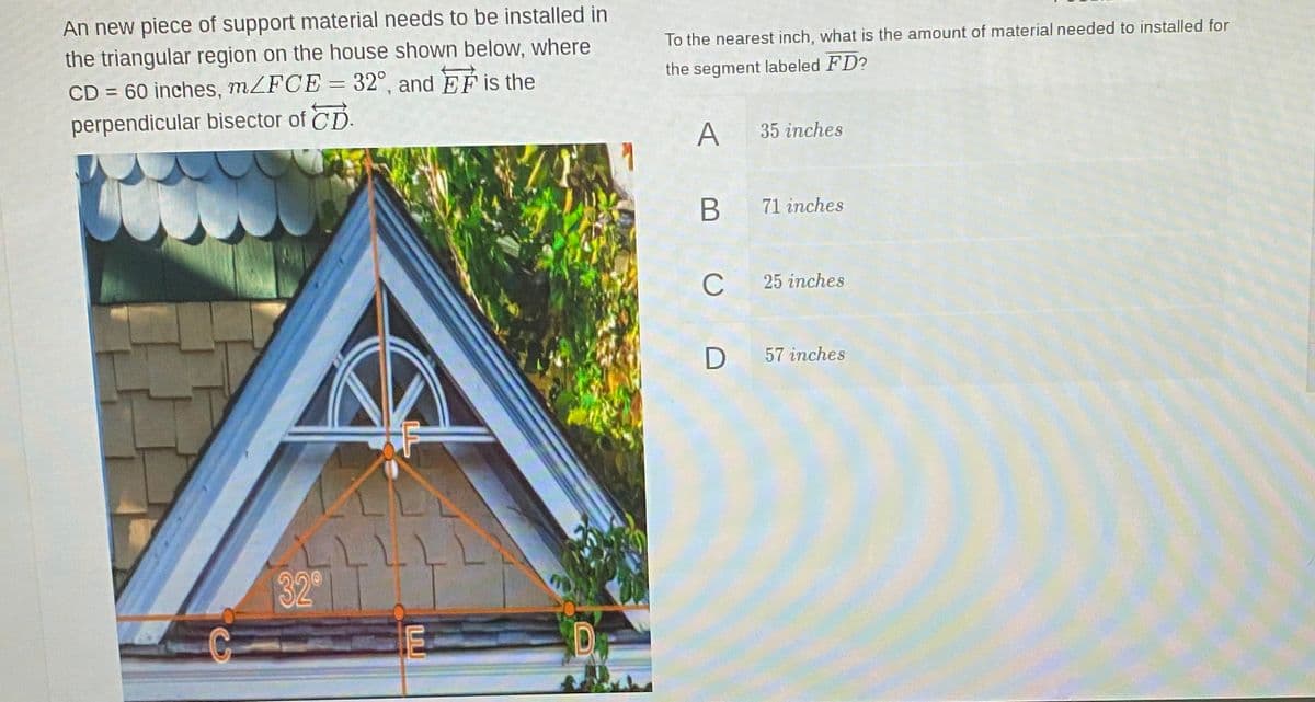 An new piece of support material needs to be installed in
the triangular region on the house shown below, where
CD = 60 inches, MZFCE = 32°, and EF is the
perpendicular bisector of CD.
To the nearest inch, what is the amount of material needed to installed for
the segment labeled FD?
A
35 inches
В
71 inches
C
25 inches
57 inches
32°
