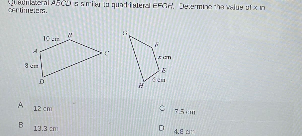 Quadrilateral ABCD is similar to quadrilateral EFGH. Determine the value of x in
centimeters.
G
B
10 cm
F
A
X cm
8 cm
E
6 ст
H
C
A
7.5 cm
12 cm
В
13.3 cm
D
4.8 cm
