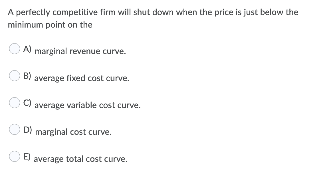 A perfectly competitive firm will shut down when the price is just below the
minimum point on the
A) marginal revenue curve.
B)
average fixed cost curve.
C)
average variable cost curve.
D) marginal cost curve.
E)
average total cost curve.
