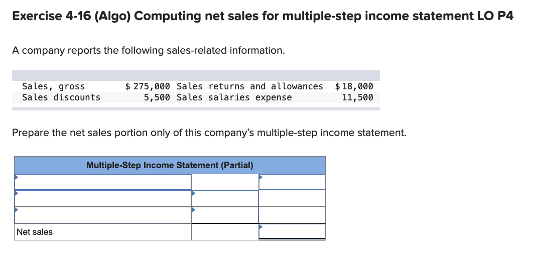 Exercise 4-16 (Algo) Computing net sales for multiple-step income statement LO P4
A company reports the following sales-related information.
$ 275,000 Sales returns and allowances
5,500 Sales salaries expense
$ 18,000
11,500
Sales, gross
Sales discounts
Prepare the net sales portion only of this company's multiple-step income statement.
Multiple-Step Income Statement (Partial)
Net sales
