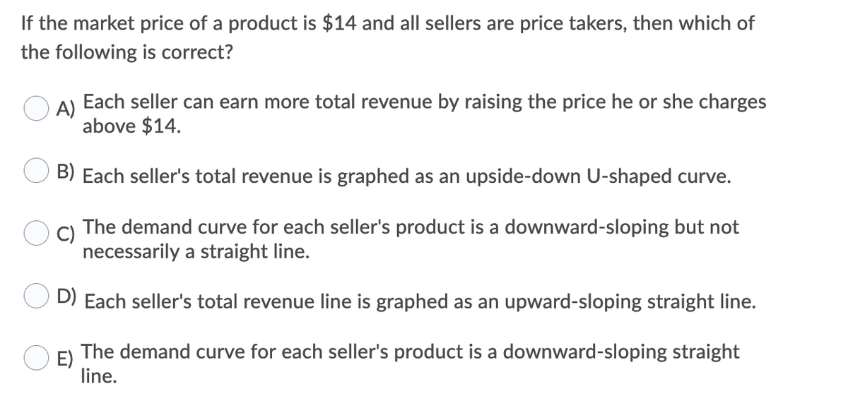 If the market price of a product is $14 and all sellers are price takers, then which of
the following is correct?
A)
Each seller can earn more total revenue by raising the price he or she charges
above $14.
B) Each seller's total revenue is graphed as an upside-down U-shaped curve.
C)
The demand curve for each seller's product is a downward-sloping but not
necessarily a straight line.
D) Each seller's total revenue line is graphed as an upward-sloping straight line.
The demand curve for each seller's product is a downward-sloping straight
E)
line.
