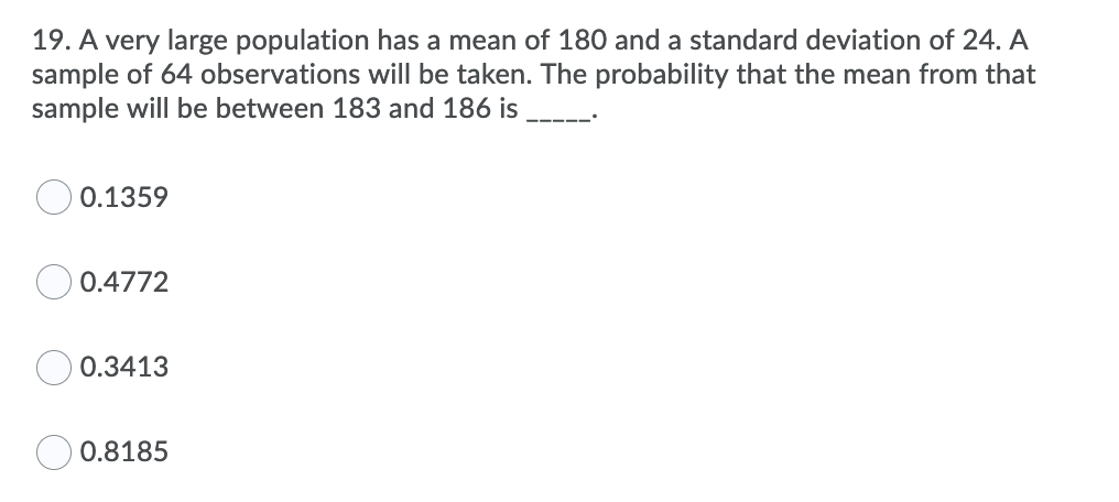 19. A very large population has a mean of 180 and a standard deviation of 24. A
sample of 64 observations will be taken. The probability that the mean from that
sample will be between 183 and 186 is
0.1359
0.4772
0.3413
0.8185
