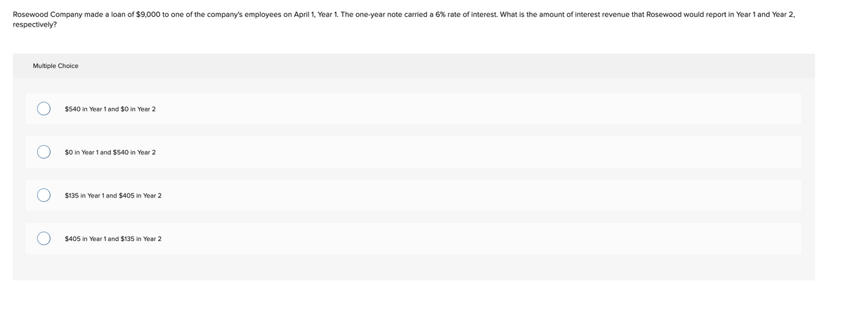 Rosewood Company made a loan of $9,000 to one of the company's employees on April 1, Year 1. The one-year note carried a 6% rate of interest. What is the amount of interest revenue that Rosewood would report in Year 1 and Year 2,
respectively?
Multiple Choice
$540 in Year 1 and $0 in Year 2
$0 in Year 1 and $540 in Year 2
$135 in Year 1 and $405 in Year 2
$405 in Year 1 and $135 in Year 2
