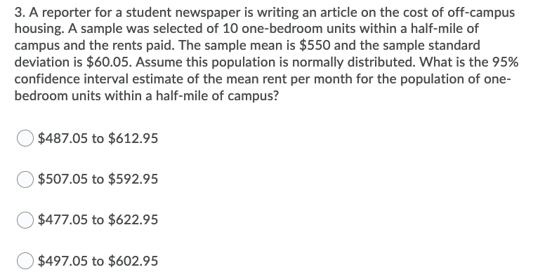 3. A reporter for a student newspaper is writing an article on the cost of off-campus
housing. A sample was selected of 10 one-bedroom units within a half-mile of
campus and the rents paid. The sample mean is $550 and the sample standard
deviation is $60.05. Assume this population is normally distributed. What is the 95%
confidence interval estimate of the mean rent per month for the population of one-
bedroom units within a half-mile of campus?
$487.05 to $612.95
$507.05 to $592.95
$477.05 to $622.95
$497.05 to $602.95
